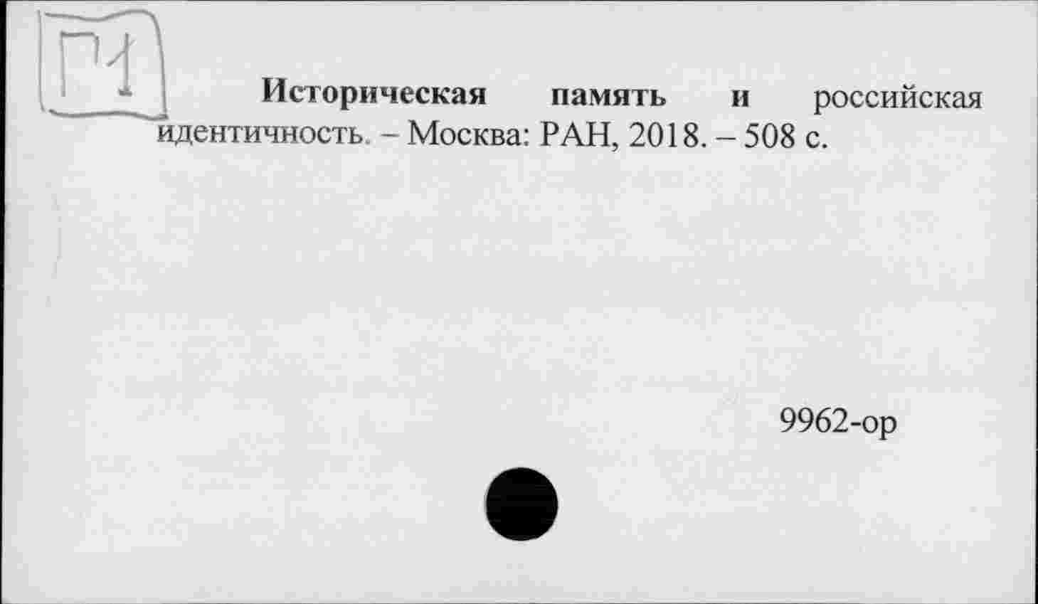 ﻿Историческая память
идентичность. - Москва: РАН, 2018.
и российская
- 508 с.
9962-ор